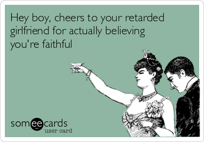 Hey boy, cheers to your retarded
girlfriend for actually believing
you're faithful 