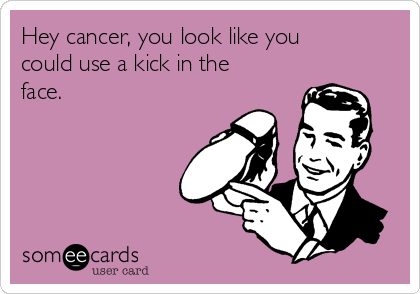 Hey cancer, you look like you
could use a kick in the
face.