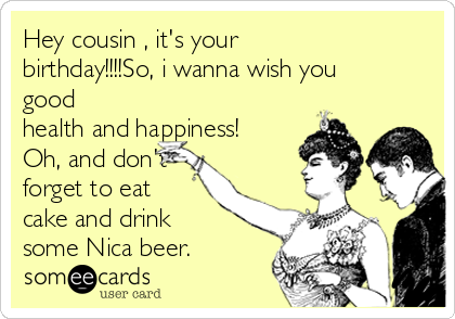 Hey cousin , it's your
birthday!!!!So, i wanna wish you
good
health and happiness!
Oh, and don't
forget to eat
cake and drink
some Nica beer.