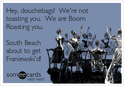 Hey, douchebags!  We're not
toasting you.  We are Boom
Roasting you. 

South Beach
about to get
Franiewski'd!