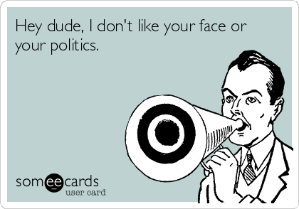 Hey dude, I don't like your face or
your politics.