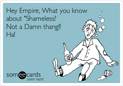 Hey Empire, What you know
about "Shameless?
Not a Damn thang!!
Ha!