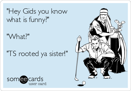"Hey Gids you know
what is funny?"

"What?"

"TS rooted ya sister!"