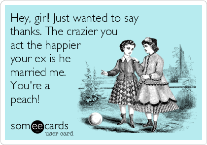 Hey, girl! Just wanted to say
thanks. The crazier you
act the happier
your ex is he
married me.
You're a
peach!