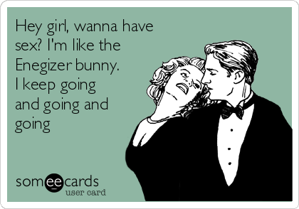 Hey girl, wanna have
sex? I'm like the
Enegizer bunny.
I keep going
and going and
going