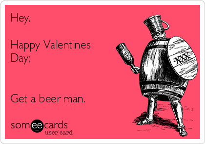 Hey.

Happy Valentines
Day;


Get a beer man. 