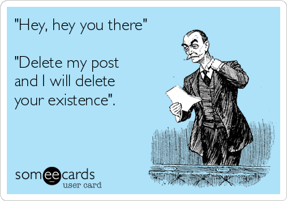 "Hey, hey you there"

"Delete my post
and I will delete
your existence". 