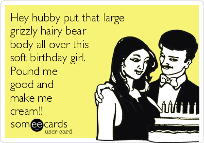 Hey hubby put that large
grizzly hairy bear
body all over this
soft birthday girl.
Pound me
good and
make me
cream!!
