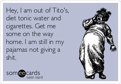 Hey, I am out of Tito's,
diet tonic water and
cigarettes. Get me
some on the way
home. I am still in my
pajamas not giving a
shit.