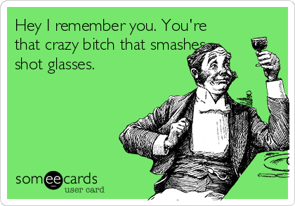Hey I remember you. You're
that crazy bitch that smashes
shot glasses. 