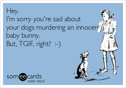Hey.
I'm sorry you're sad about
your dogs murdering an innocent
baby bunny.
But, TGIF, right?  :-)