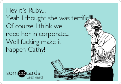 Hey it's Ruby...
Yeah I thought she was terrific!!!!...
Of course I think we
need her in corporate...
Well fucking make it
happen Cathy!