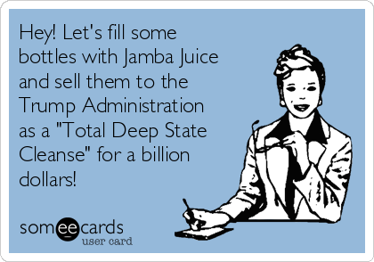 Hey! Let's fill some
bottles with Jamba Juice
and sell them to the
Trump Administration
as a "Total Deep State
Cleanse" for a billion
dollars!