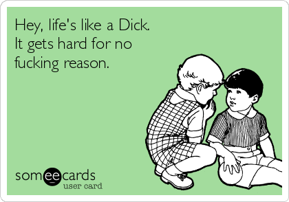 Hey, life's like a Dick.
It gets hard for no
fucking reason.