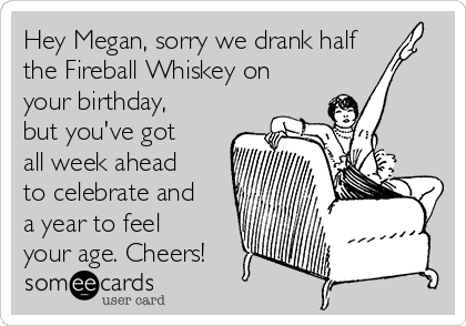 Hey Megan, sorry we drank half
the Fireball Whiskey on
your birthday,
but you've got
all week ahead
to celebrate and
a year to feel
your age. Cheers!