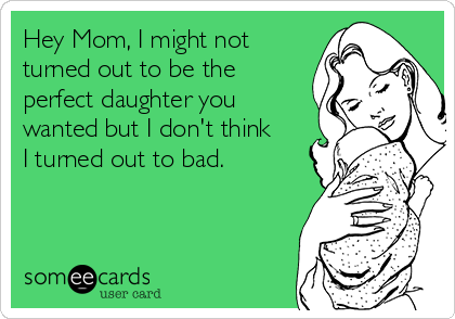 Hey Mom, I might not
turned out to be the 
perfect daughter you
wanted but I don't think
I turned out to bad.