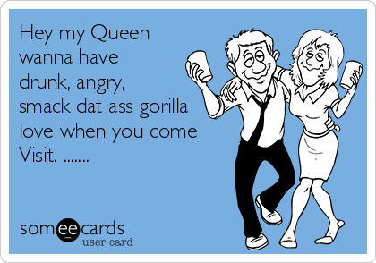 Hey my Queen
wanna have
drunk, angry,
smack dat ass gorilla
love when you come
Visit. .......
