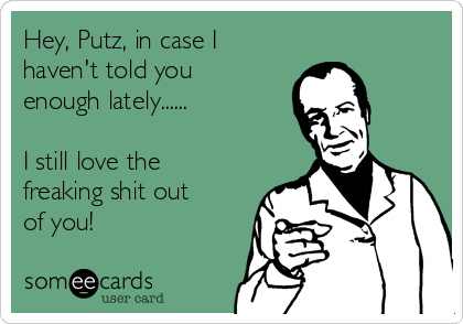 Hey, Putz, in case I
haven't told you
enough lately......

I still love the
freaking shit out
of you!