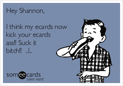 Hey Shannon,

I think my ecards now
kick your ecards
ass!! Suck it
bitch!!  ..l..