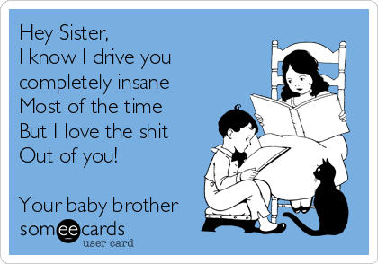 Hey Sister, 
I know I drive you
completely insane
Most of the time
But I love the shit
Out of you!

Your baby brother