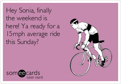Hey Sonia, finally
the weekend is
here! Ya ready for a
15mph average ride
this Sunday?  