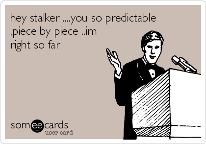 hey stalker ....you so predictable
,piece by piece ..im
right so far 