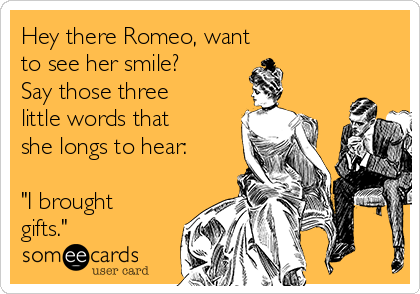 Hey there Romeo, want 
to see her smile?
Say those three
little words that
she longs to hear:

"I brought
gifts."