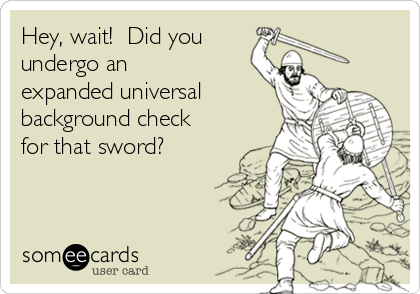 Hey, wait!  Did you 
undergo an
expanded universal
background check
for that sword?