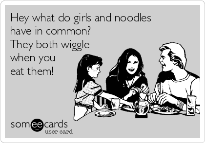 Hey what do girls and noodles
have in common?
They both wiggle
when you
eat them!
