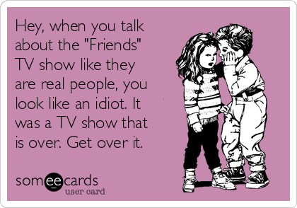 Hey, when you talk
about the "Friends"
TV show like they
are real people, you
look like an idiot. It
was a TV show that
is over. Get over it.