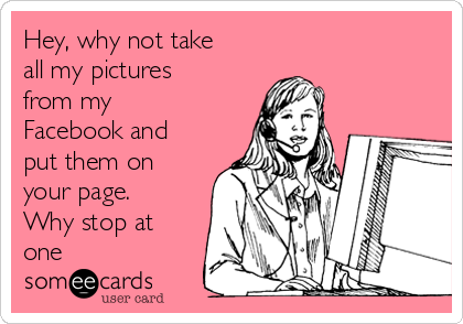 Hey, why not take
all my pictures
from my
Facebook and
put them on
your page.
Why stop at
one