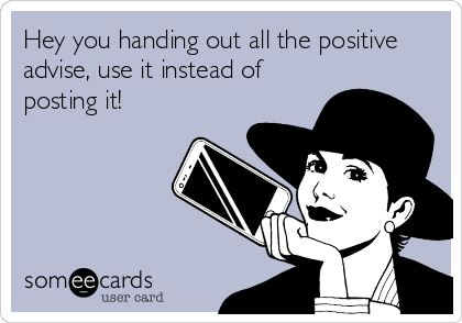 Hey you handing out all the positive
advise, use it instead of
posting it!