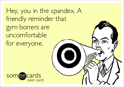 Hey, you in the spandex. A
friendly reminder that
gym boners are
uncomfortable
for everyone.