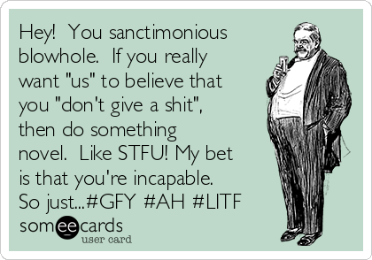 Hey!  You sanctimonious
blowhole.  If you really
want "us" to believe that
you "don't give a shit",
then do something
novel.  Like STFU! My bet
is that you're incapable. 
So just...#GFY #AH #LITF