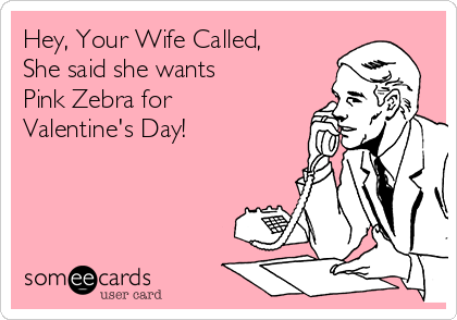 Hey, Your Wife Called,
She said she wants 
Pink Zebra for 
Valentine's Day! 
