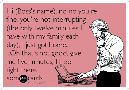 Hi (Boss's name), no no you're
fine, you're not interrupting 
(the only twelve minutes I 
have with my family each 
day), I just got home...
...Oh that's not good, give 
me five minutes, I'll be 
right there