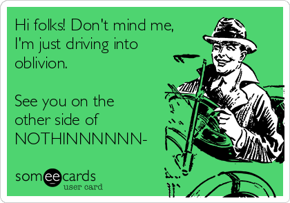 Hi folks! Don't mind me,
I'm just driving into
oblivion. 

See you on the
other side of
NOTHINNNNNN-