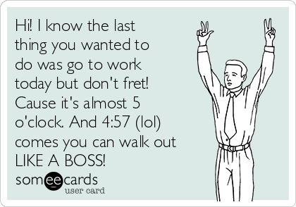 Hi! I know the last
thing you wanted to
do was go to work
today but don't fret!
Cause it's almost 5
o'clock. And 4:57 (lol)
comes you can walk out
LIKE A BOSS!