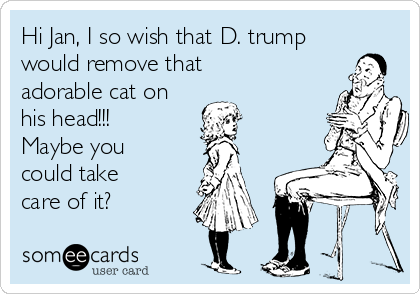 Hi Jan, I so wish that D. trump
would remove that
adorable cat on
his head!!! 
Maybe you
could take
care of it?