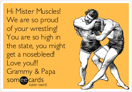 Hi Mister Muscles!
We are so proud
of your wrestling!
You are so high in
the state, you might
get a nosebleed! 
Love you!!!
Grammy & Papa