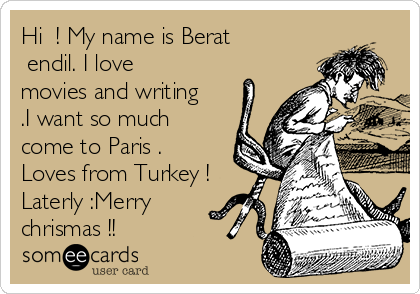 Hi  ! My name is Berat
Şendil. I love
movies and writing
.I want so much 
come to Paris .
Loves from Turkey !
Laterly :Merry
chrismas !! 