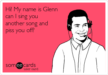 Hi! My name is Glenn
can I sing you
another song and
piss you off?