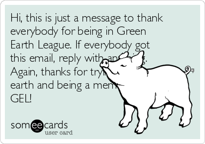 Hi, this is just a message to thank
everybody for being in Green
Earth League. If everybody got
this email, reply with anything.
Again, thanks for trying to the
earth and being a member of
GEL!