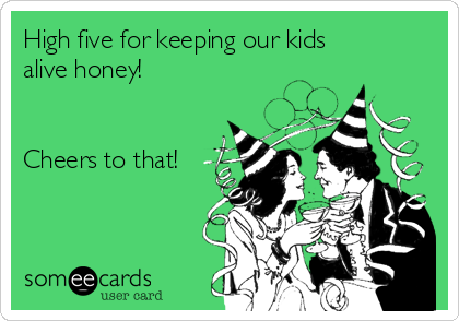 High five for keeping our kids
alive honey!


Cheers to that!