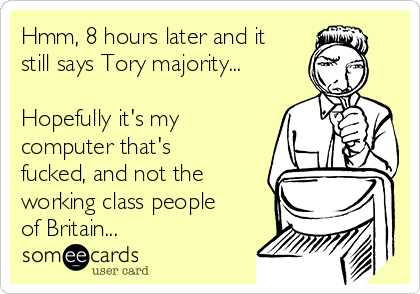 Hmm, 8 hours later and it
still says Tory majority...

Hopefully it's my
computer that's
fucked, and not the
working class people
of Britain...