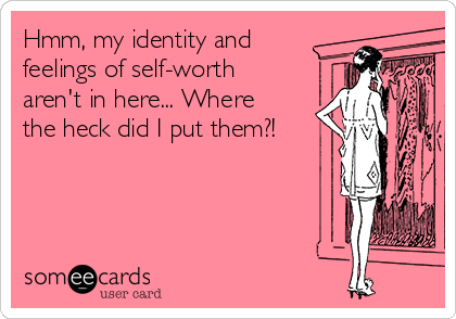 Hmm, my identity and
feelings of self-worth
aren't in here... Where
the heck did I put them?!