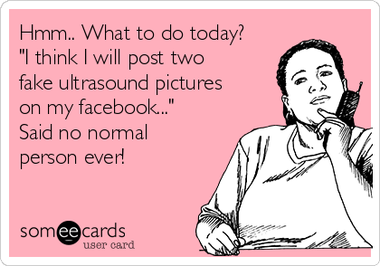 Hmm.. What to do today?
"I think I will post two
fake ultrasound pictures
on my facebook..."
Said no normal
person ever! 