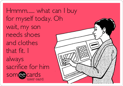 Hmmm...... what can I buy
for myself today. Oh
wait, my son
needs shoes
and clothes
that fit. I
always
sacrifice for him