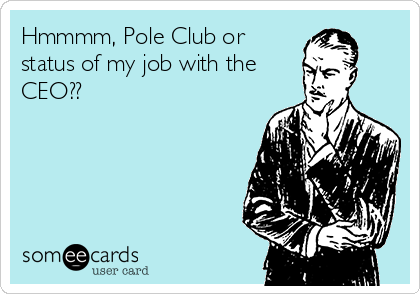 Hmmmm, Pole Club or
status of my job with the
CEO??