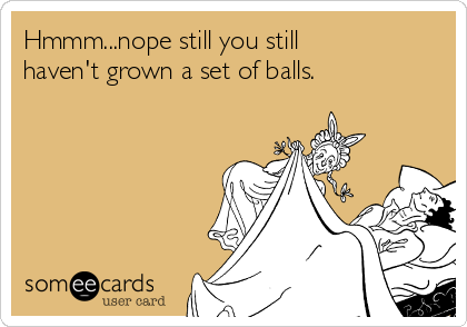 Hmmm...nope still you still
haven't grown a set of balls.